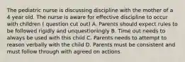 The pediatric nurse is discussing discipline with the mother of a 4 year old. The nurse is aware for effective discipline to occur with children ( question cut out) A. Parents should expect rules to be followed rigidly and unquestioningly B. Time out needs to always be used with this child C. Parents needs to attempt to reason verbally with the child D. Parents must be consistent and must follow through with agreed on actions