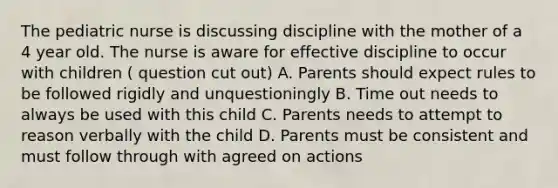 The pediatric nurse is discussing discipline with the mother of a 4 year old. The nurse is aware for effective discipline to occur with children ( question cut out) A. Parents should expect rules to be followed rigidly and unquestioningly B. Time out needs to always be used with this child C. Parents needs to attempt to reason verbally with the child D. Parents must be consistent and must follow through with agreed on actions