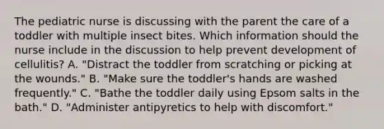 The pediatric nurse is discussing with the parent the care of a toddler with multiple insect bites. Which information should the nurse include in the discussion to help prevent development of cellulitis? A. "Distract the toddler from scratching or picking at the wounds." B. "Make sure the toddler's hands are washed frequently." C. "Bathe the toddler daily using Epsom salts in the bath." D. "Administer antipyretics to help with discomfort."