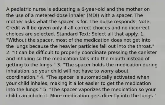 A pediatric nurse is educating a 6-year-old and the mother on the use of a metered-dose inhaler (MDI) with a spacer. The mother asks what <a href='https://www.questionai.com/knowledge/k0Lyloclid-the-space' class='anchor-knowledge'>the space</a>r is for. The nurse responds: Note: Credit will be given only if all correct choices and no incorrect choices are selected. Standard Text: Select all that apply. 1. "Without the spacer, most of the medication does not get into the lungs because the heavier particles fall out into the throat." 2. "It can be difficult to properly coordinate pressing the canister and inhaling so the medication falls into <a href='https://www.questionai.com/knowledge/krBoWYDU6j-the-mouth' class='anchor-knowledge'>the mouth</a> instead of getting to the lungs." 3. "The spacer holds the medication during inhalation, so your child will not have to worry about coordination." 4. "The spacer is automatically activated when your child inhales, making it a lot easier to get the medication into the lungs." 5. "The spacer vaporizes the medication so your child can inhale it. More medication gets directly into the lungs."