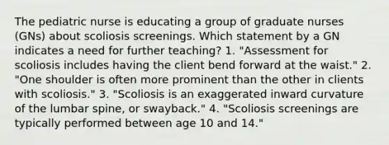 The pediatric nurse is educating a group of graduate nurses (GNs) about scoliosis screenings. Which statement by a GN indicates a need for further teaching? 1. "Assessment for scoliosis includes having the client bend forward at the waist." 2. "One shoulder is often more prominent than the other in clients with scoliosis." 3. "Scoliosis is an exaggerated inward curvature of the lumbar spine, or swayback." 4. "Scoliosis screenings are typically performed between age 10 and 14."