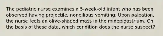 The pediatric nurse examines a 5-week-old infant who has been observed having projectile, nonbilious vomiting. Upon palpation, the nurse feels an olive-shaped mass in the midepigastrium. On the basis of these data, which condition does the nurse suspect?