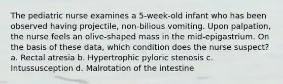 The pediatric nurse examines a 5-week-old infant who has been observed having projectile, non-bilious vomiting. Upon palpation, the nurse feels an olive-shaped mass in the mid-epigastrium. On the basis of these data, which condition does the nurse suspect? a. Rectal atresia b. Hypertrophic pyloric stenosis c. Intussusception d. Malrotation of the intestine