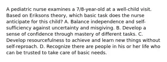 A pediatric nurse examines a 7/8-year-old at a well-child visit. Based on Eriksons theory, which basic task does the nurse anticipate for this child? A. Balance independence and self-sufficiency against uncertainty and misgiving. B. Develop a sense of confidence through mastery of different tasks. C. Develop resourcefulness to achieve and learn new things without self-reproach. D. Recognize there are people in his or her life who can be trusted to take care of basic needs.