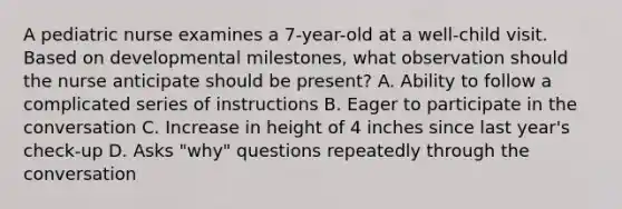 A pediatric nurse examines a 7-year-old at a well-child visit. Based on developmental milestones, what observation should the nurse anticipate should be present? A. Ability to follow a complicated series of instructions B. Eager to participate in the conversation C. Increase in height of 4 inches since last year's check-up D. Asks "why" questions repeatedly through the conversation