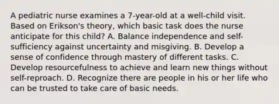 A pediatric nurse examines a 7-year-old at a well-child visit. Based on Erikson's theory, which basic task does the nurse anticipate for this child? A. Balance independence and self-sufficiency against uncertainty and misgiving. B. Develop a sense of confidence through mastery of different tasks. C. Develop resourcefulness to achieve and learn new things without self-reproach. D. Recognize there are people in his or her life who can be trusted to take care of basic needs.