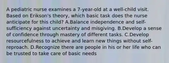 A pediatric nurse examines a 7-year-old at a well-child visit. Based on Erikson's theory, which basic task does the nurse anticipate for this child? A.Balance independence and self-sufficiency against uncertainty and misgiving. B.Develop a sense of confidence through mastery of different tasks. C.Develop resourcefulness to achieve and learn new things without self-reproach. D.Recognize there are people in his or her life who can be trusted to take care of basic needs