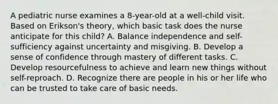 A pediatric nurse examines a 8-year-old at a well-child visit. Based on Erikson's theory, which basic task does the nurse anticipate for this child? A. Balance independence and self-sufficiency against uncertainty and misgiving. B. Develop a sense of confidence through mastery of different tasks. C. Develop resourcefulness to achieve and learn new things without self-reproach. D. Recognize there are people in his or her life who can be trusted to take care of basic needs.