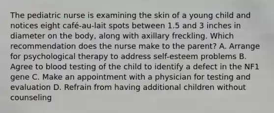 The pediatric nurse is examining the skin of a young child and notices eight café-au-lait spots between 1.5 and 3 inches in diameter on the body, along with axillary freckling. Which recommendation does the nurse make to the parent? A. Arrange for psychological therapy to address self-esteem problems B. Agree to blood testing of the child to identify a defect in the NF1 gene C. Make an appointment with a physician for testing and evaluation D. Refrain from having additional children without counseling