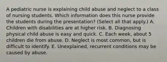 A pediatric nurse is explaining child abuse and neglect to a class of nursing students. Which information does this nurse provide the students during the presentation? (Select all that apply.) A. Children with disabilities are at higher risk. B. Diagnosing physical child abuse is easy and quick. C. Each week, about 5 children die from abuse. D. Neglect is most common, but is difficult to identify. E. Unexplained, recurrent conditions may be caused by abuse.