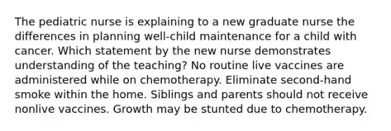 The pediatric nurse is explaining to a new graduate nurse the differences in planning well-child maintenance for a child with cancer. Which statement by the new nurse demonstrates understanding of the teaching? No routine live vaccines are administered while on chemotherapy. Eliminate second-hand smoke within the home. Siblings and parents should not receive nonlive vaccines. Growth may be stunted due to chemotherapy.