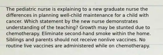 The pediatric nurse is explaining to a new graduate nurse the differences in planning well-child maintenance for a child with cancer. Which statement by the new nurse demonstrates understanding of the teaching? Growth may be stunted due to chemotherapy. Eliminate second-hand smoke within the home. Siblings and parents should not receive nonlive vaccines. No routine live vaccines are administered while on chemotherapy.