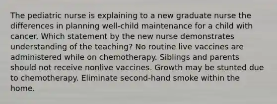 The pediatric nurse is explaining to a new graduate nurse the differences in planning well-child maintenance for a child with cancer. Which statement by the new nurse demonstrates understanding of the teaching? No routine live vaccines are administered while on chemotherapy. Siblings and parents should not receive nonlive vaccines. Growth may be stunted due to chemotherapy. Eliminate second-hand smoke within the home.