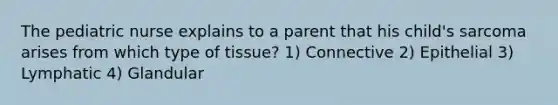 The pediatric nurse explains to a parent that his child's sarcoma arises from which type of tissue? 1) Connective 2) Epithelial 3) Lymphatic 4) Glandular