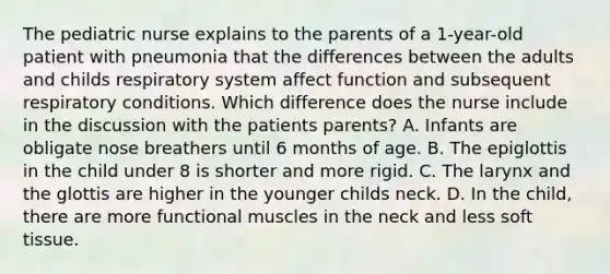 The pediatric nurse explains to the parents of a 1-year-old patient with pneumonia that the differences between the adults and childs respiratory system affect function and subsequent respiratory conditions. Which difference does the nurse include in the discussion with the patients parents? A. Infants are obligate nose breathers until 6 months of age. B. The epiglottis in the child under 8 is shorter and more rigid. C. The larynx and the glottis are higher in the younger childs neck. D. In the child, there are more functional muscles in the neck and less soft tissue.