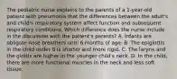 The pediatric nurse explains to the parents of a 1-year-old patient with pneumonia that the differences between the adult's and child's respiratory system affect function and subsequent respiratory conditions. Which difference does the nurse include in the discussion with the patient's parents? A. Infants are obligate nose breathers until 6 months of age. B. The epiglottis in the child under 8 is shorter and more rigid. C. The larynx and the glottis are higher in the younger child's neck. D. In the child, there are more functional muscles in the neck and less soft tissue.