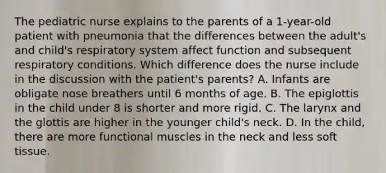 The pediatric nurse explains to the parents of a 1-year-old patient with pneumonia that the differences between the adult's and child's respiratory system affect function and subsequent respiratory conditions. Which difference does the nurse include in the discussion with the patient's parents? A. Infants are obligate nose breathers until 6 months of age. B. The epiglottis in the child under 8 is shorter and more rigid. C. The larynx and the glottis are higher in the younger child's neck. D. In the child, there are more functional muscles in the neck and less soft tissue.