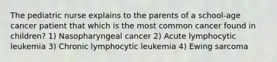 The pediatric nurse explains to the parents of a school-age cancer patient that which is the most common cancer found in children? 1) Nasopharyngeal cancer 2) Acute lymphocytic leukemia 3) Chronic lymphocytic leukemia 4) Ewing sarcoma