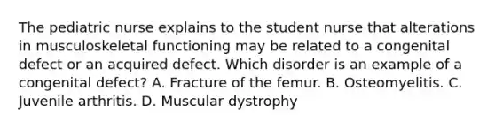 The pediatric nurse explains to the student nurse that alterations in musculoskeletal functioning may be related to a congenital defect or an acquired defect. Which disorder is an example of a congenital defect? A. Fracture of the femur. B. Osteomyelitis. C. Juvenile arthritis. D. Muscular dystrophy