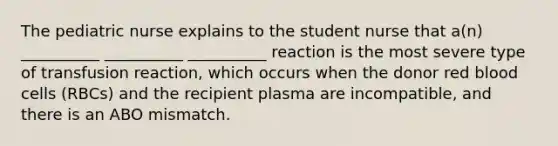 The pediatric nurse explains to the student nurse that a(n) __________ __________ __________ reaction is the most severe type of transfusion reaction, which occurs when the donor red blood cells (RBCs) and the recipient plasma are incompatible, and there is an ABO mismatch.