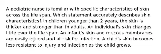 A pediatric nurse is familiar with specific characteristics of skin across the life span. Which statement accurately describes skin characteristics? In children younger than 2 years, the skin is thicker and stronger than in adults. An individual's skin changes little over the life span. An infant's skin and mucous membranes are easily injured and at risk for infection. A child's skin becomes less resistant to injury and infection as the child grows.