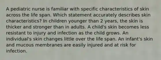 A pediatric nurse is familiar with specific characteristics of skin across the life span. Which statement accurately describes skin characteristics? In children younger than 2 years, the skin is thicker and stronger than in adults. A child's skin becomes less resistant to injury and infection as the child grows. An individual's skin changes little over the life span. An infant's skin and mucous membranes are easily injured and at risk for infection.