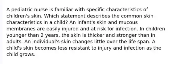 A pediatric nurse is familiar with specific characteristics of children's skin. Which statement describes the common skin characteristics in a child? An infant's skin and mucous membranes are easily injured and at risk for infection. In children younger than 2 years, the skin is thicker and stronger than in adults. An individual's skin changes little over the life span. A child's skin becomes less resistant to injury and infection as the child grows.