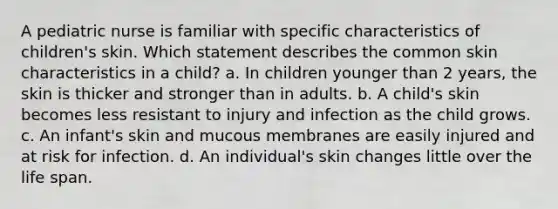 A pediatric nurse is familiar with specific characteristics of children's skin. Which statement describes the common skin characteristics in a child? a. In children younger than 2 years, the skin is thicker and stronger than in adults. b. A child's skin becomes less resistant to injury and infection as the child grows. c. An infant's skin and mucous membranes are easily injured and at risk for infection. d. An individual's skin changes little over the life span.