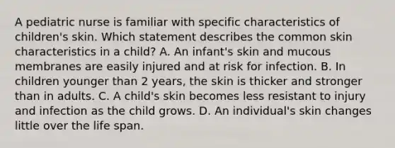 A pediatric nurse is familiar with specific characteristics of children's skin. Which statement describes the common skin characteristics in a child? A. An infant's skin and mucous membranes are easily injured and at risk for infection. B. In children younger than 2 years, the skin is thicker and stronger than in adults. C. A child's skin becomes less resistant to injury and infection as the child grows. D. An individual's skin changes little over the life span.