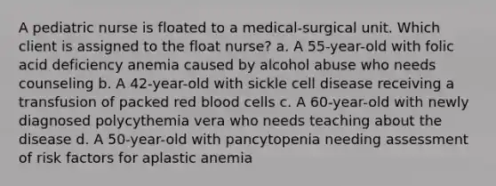 A pediatric nurse is floated to a medical-surgical unit. Which client is assigned to the float nurse? a. A 55-year-old with folic acid deficiency anemia caused by alcohol abuse who needs counseling b. A 42-year-old with sickle cell disease receiving a transfusion of packed red blood cells c. A 60-year-old with newly diagnosed polycythemia vera who needs teaching about the disease d. A 50-year-old with pancytopenia needing assessment of risk factors for aplastic anemia