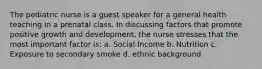 The pediatric nurse is a guest speaker for a general health teaching in a prenatal class. In discussing factors that promote positive growth and development, the nurse stresses that the most important factor is: a. Social Income b. Nutrition c. Exposure to secondary smoke d. ethnic background