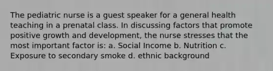 The pediatric nurse is a guest speaker for a general health teaching in a prenatal class. In discussing factors that promote positive growth and development, the nurse stresses that the most important factor is: a. Social Income b. Nutrition c. Exposure to secondary smoke d. ethnic background