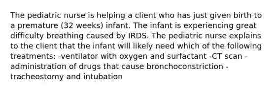 The pediatric nurse is helping a client who has just given birth to a premature (32 weeks) infant. The infant is experiencing great difficulty breathing caused by IRDS. The pediatric nurse explains to the client that the infant will likely need which of the following treatments: -ventilator with oxygen and surfactant -CT scan -administration of drugs that cause bronchoconstriction -tracheostomy and intubation