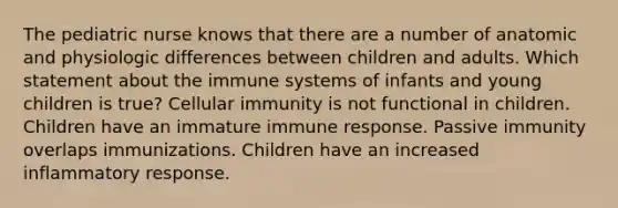 The pediatric nurse knows that there are a number of anatomic and physiologic differences between children and adults. Which statement about the immune systems of infants and young children is true? Cellular immunity is not functional in children. Children have an immature immune response. Passive immunity overlaps immunizations. Children have an increased inflammatory response.