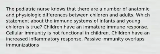 The pediatric nurse knows that there are a number of anatomic and physiologic differences between children and adults. Which statement about the immune systems of infants and young children is true? Children have an immature immune response. Cellular immunity is not functional in children. Children have an increased inflammatory response. Passive immunity overlaps immunizations