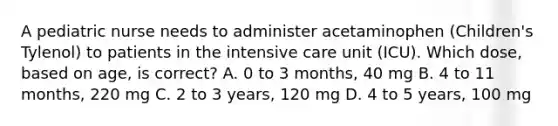 A pediatric nurse needs to administer acetaminophen (Children's Tylenol) to patients in the intensive care unit (ICU). Which dose, based on age, is correct? A. 0 to 3 months, 40 mg B. 4 to 11 months, 220 mg C. 2 to 3 years, 120 mg D. 4 to 5 years, 100 mg