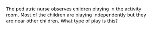 The pediatric nurse observes children playing in the activity room. Most of the children are playing independently but they are near other children. What type of play is this?