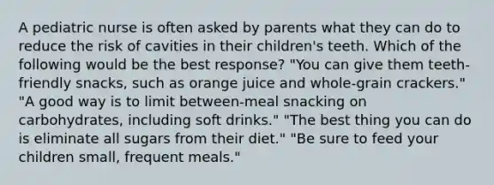 A pediatric nurse is often asked by parents what they can do to reduce the risk of cavities in their children's teeth. Which of the following would be the best response? "You can give them teeth-friendly snacks, such as orange juice and whole-grain crackers." "A good way is to limit between-meal snacking on carbohydrates, including soft drinks." "The best thing you can do is eliminate all sugars from their diet." "Be sure to feed your children small, frequent meals."