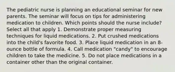 The pediatric nurse is planning an educational seminar for new parents. The seminar will focus on tips for administering medication to children. Which points should the nurse include? Select all that apply 1. Demonstrate proper measuring techniques for liquid medications. 2. Put crushed medications into the child's favorite food. 3. Place liquid medication in an 8-ounce bottle of formula. 4. Call medication "candy" to encourage children to take the medicine. 5. Do not place medications in a container other than the original container.