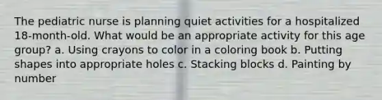 The pediatric nurse is planning quiet activities for a hospitalized 18-month-old. What would be an appropriate activity for this age group? a. Using crayons to color in a coloring book b. Putting shapes into appropriate holes c. Stacking blocks d. Painting by number