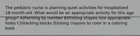 The pediatric nurse is planning quiet activities for hospitalized 18-month-old. What would be an appropriate activity for this age group? A)Painting by number B)Putting shapes into appropriate holes C)Stacking blocks D)Using crayons to color in a coloring book