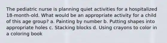 The pediatric nurse is planning quiet activities for a hospitalized 18-month-old. What would be an appropriate activity for a child of this age group? a. Painting by number b. Putting shapes into appropriate holes c. Stacking blocks d. Using crayons to color in a coloring book