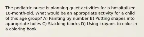 The pediatric nurse is planning quiet activities for a hospitalized 18-month-old. What would be an appropriate activity for a child of this age group? A) Painting by number B) Putting shapes into appropriate holes C) Stacking blocks D) Using crayons to color in a coloring book