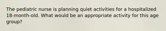 The pediatric nurse is planning quiet activities for a hospitalized 18-month-old. What would be an appropriate activity for this age group?