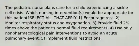 The pediatric nurse plans care for a child experiencing a sickle cell crisis. Which nursing intervention(s) would be appropriate for this patient?SELECT ALL THAT APPLY. 1) Encourage rest. 2) Monitor respiratory status and oxygenation. 3) Provide fluid 2½ times above the patient's normal fluid requirements. 4) Use only nonpharmacological pain interventions to avoid an acute pulmonary event. 5) Implement fluid restrictions.