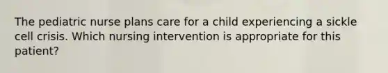 The pediatric nurse plans care for a child experiencing a sickle cell crisis. Which nursing intervention is appropriate for this patient?