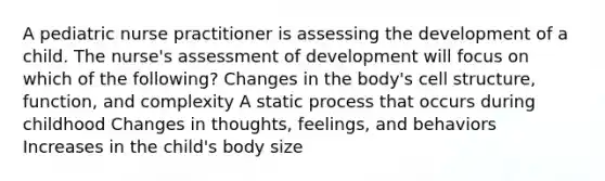 A pediatric nurse practitioner is assessing the development of a child. The nurse's assessment of development will focus on which of the following? Changes in the body's cell structure, function, and complexity A static process that occurs during childhood Changes in thoughts, feelings, and behaviors Increases in the child's body size