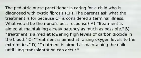 The pediatric nurse practitioner is caring for a child who is diagnosed with cystic fibrosis (CF). The parents ask what the treatment is for because CF is considered a terminal illness. What would be the nurse's best response? A) "Treatment is aimed at maintaining airway patency as much as possible." B) "Treatment is aimed at lowering high levels of carbon dioxide in the blood." C) "Treatment is aimed at raising oxygen levels to the extremities." D) "Treatment is aimed at maintaining the child until lung transplantation can occur."