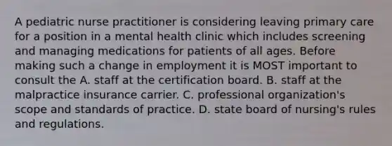 A pediatric nurse practitioner is considering leaving primary care for a position in a mental health clinic which includes screening and managing medications for patients of all ages. Before making such a change in employment it is MOST important to consult the A. staff at the certification board. B. staff at the malpractice insurance carrier. C. professional organization's scope and standards of practice. D. state board of nursing's rules and regulations.