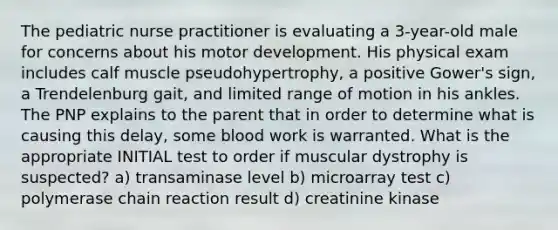 The pediatric nurse practitioner is evaluating a 3-year-old male for concerns about his motor development. His physical exam includes calf muscle pseudohypertrophy, a positive Gower's sign, a Trendelenburg gait, and limited range of motion in his ankles. The PNP explains to the parent that in order to determine what is causing this delay, some blood work is warranted. What is the appropriate INITIAL test to order if muscular dystrophy is suspected? a) transaminase level b) microarray test c) polymerase chain reaction result d) creatinine kinase